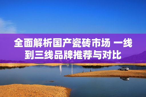 全面解析国产瓷砖市场 一线到三线品牌推荐与对比