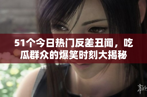51个今日热门反差丑闻，吃瓜群众的爆笑时刻大揭秘