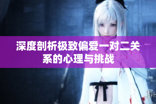 深度剖析极致偏爱一对二关系的心理与挑战