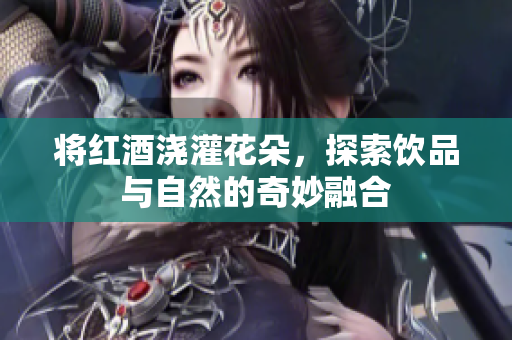 将红酒浇灌花朵，探索饮品与自然的奇妙融合