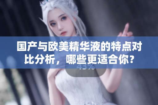 国产与欧美精华液的特点对比分析，哪些更适合你？