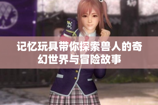 记忆玩具带你探索兽人的奇幻世界与冒险故事