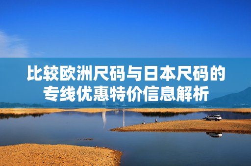 比较欧洲尺码与日本尺码的专线优惠特价信息解析