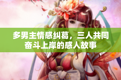 多男主情感纠葛，三人共同奋斗上岸的感人故事