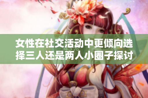 女性在社交活动中更倾向选择三人还是两人小圈子探讨