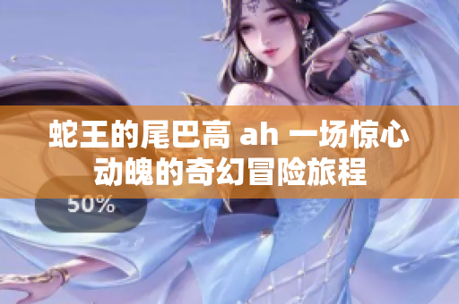 蛇王的尾巴高 ah 一场惊心动魄的奇幻冒险旅程
