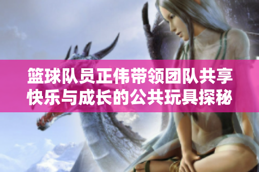 篮球队员正伟带领团队共享快乐与成长的公共玩具探秘