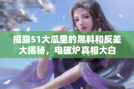 揭露51大瓜里的黑料和反差大揭秘，电磁炉真相大白