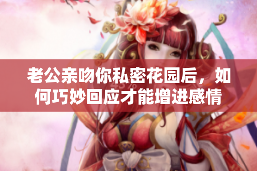 老公亲吻你私密花园后，如何巧妙回应才能增进感情