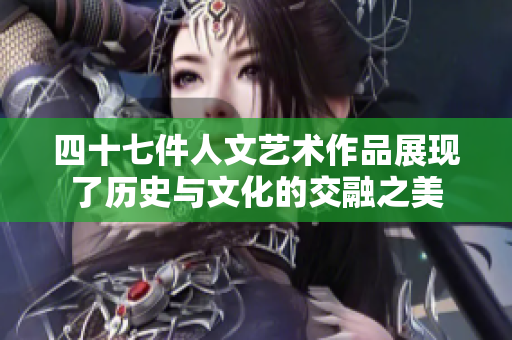 四十七件人文艺术作品展现了历史与文化的交融之美