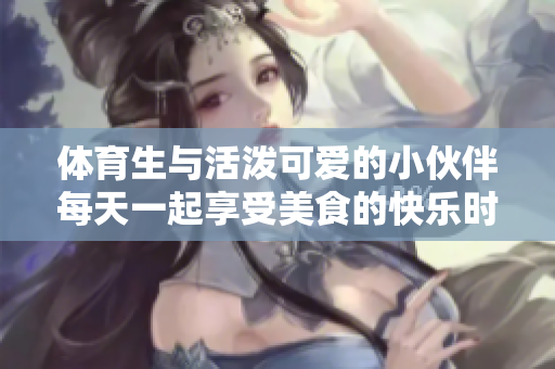 体育生与活泼可爱的小伙伴每天一起享受美食的快乐时光