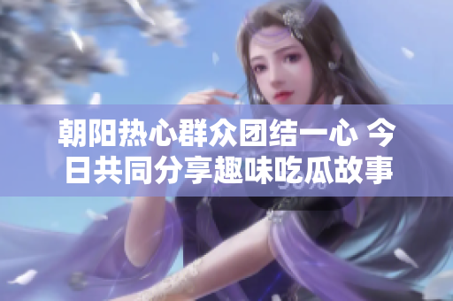 朝阳热心群众团结一心 今日共同分享趣味吃瓜故事