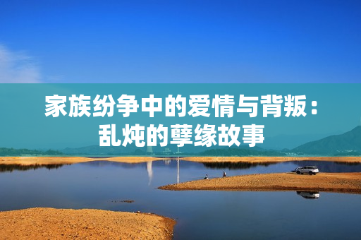 家族纷争中的爱情与背叛：乱炖的孽缘故事