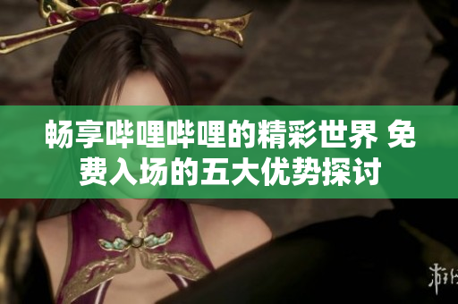 畅享哔哩哔哩的精彩世界 免费入场的五大优势探讨