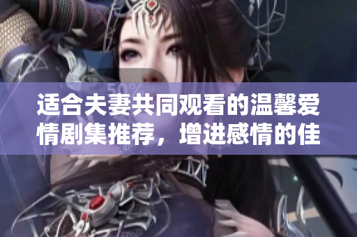 适合夫妻共同观看的温馨爱情剧集推荐，增进感情的佳作