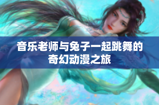 音乐老师与兔子一起跳舞的奇幻动漫之旅