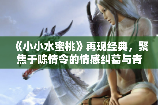 《小小水蜜桃》再现经典，聚焦于陈情令的情感纠葛与青春成长