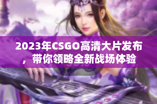 2023年CSGO高清大片发布，带你领略全新战场体验