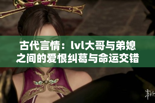 古代言情：lvl大哥与弟媳之间的爱恨纠葛与命运交错