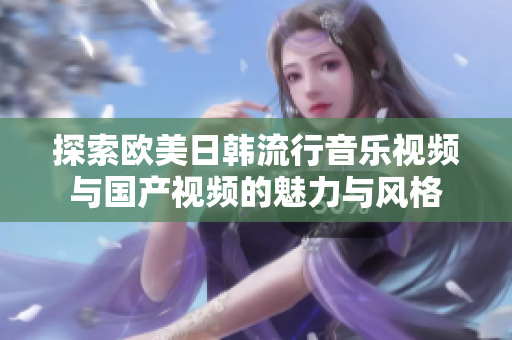 探索欧美日韩流行音乐视频与国产视频的魅力与风格