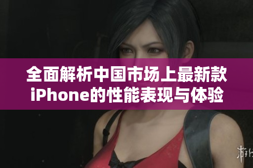全面解析中国市场上最新款iPhone的性能表现与体验