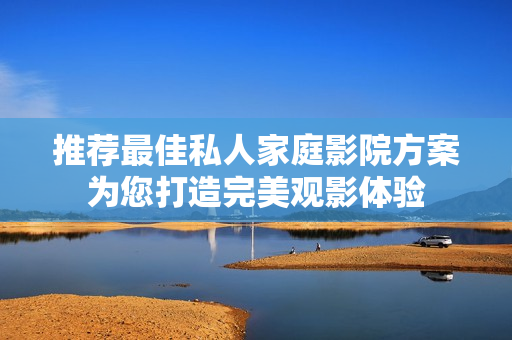 推荐最佳私人家庭影院方案为您打造完美观影体验