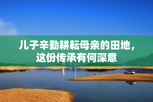 儿子辛勤耕耘母亲的田地，这份传承有何深意