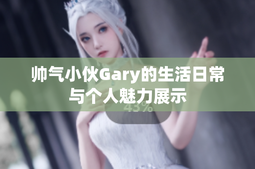 帅气小伙Gary的生活日常与个人魅力展示