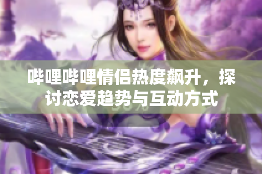哔哩哔哩情侣热度飙升，探讨恋爱趋势与互动方式