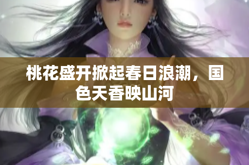 桃花盛开掀起春日浪潮，国色天香映山河