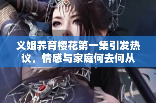 义姐养育樱花第一集引发热议，情感与家庭何去何从