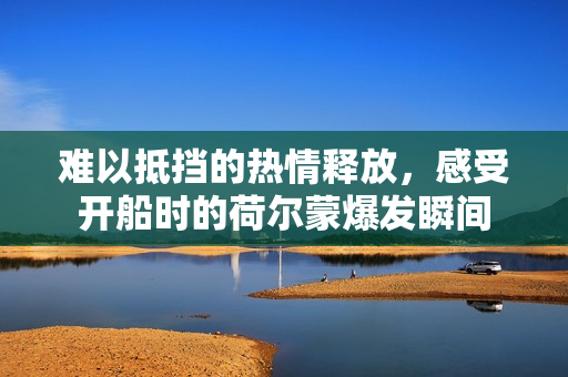 难以抵挡的热情释放，感受开船时的荷尔蒙爆发瞬间