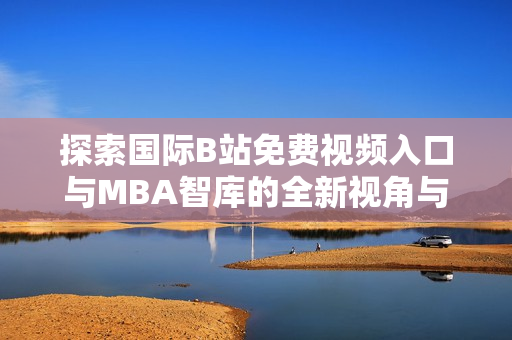 探索国际B站免费视频入口与MBA智库的全新视角与应用