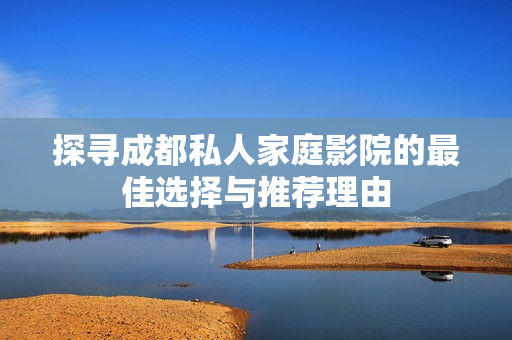 探寻成都私人家庭影院的最佳选择与推荐理由