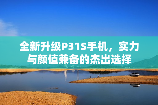 全新升级P31S手机，实力与颜值兼备的杰出选择