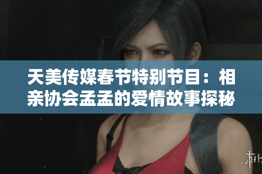 天美传媒春节特别节目：相亲协会孟孟的爱情故事探秘