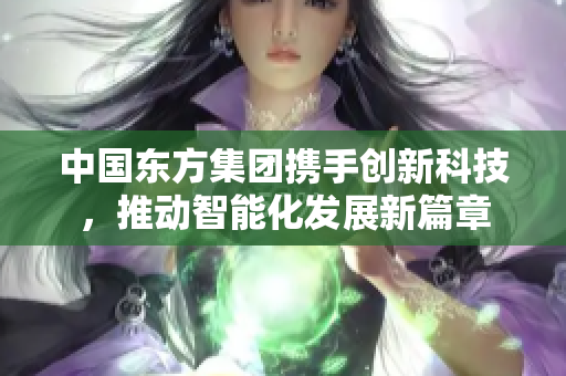 中国东方集团携手创新科技，推动智能化发展新篇章