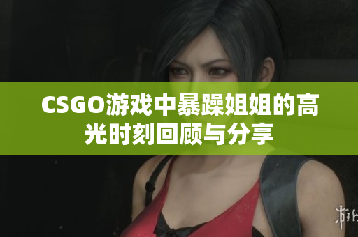 CSGO游戏中暴躁姐姐的高光时刻回顾与分享
