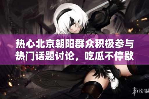 热心北京朝阳群众积极参与热门话题讨论，吃瓜不停歇