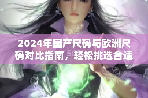 2024年国产尺码与欧洲尺码对比指南，轻松挑选合适衣物