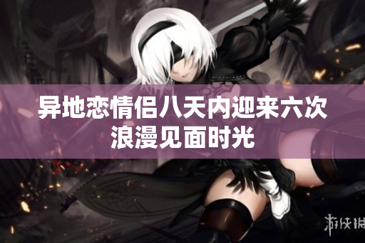 异地恋情侣八天内迎来六次浪漫见面时光
