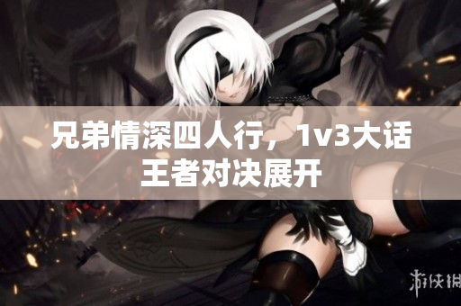 兄弟情深四人行，1v3大话王者对决展开