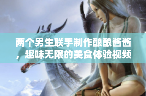 两个男生联手制作酿酿酱酱，趣味无限的美食体验视频分享