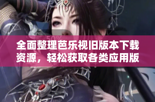 全面整理芭乐视旧版本下载资源，轻松获取各类应用版本