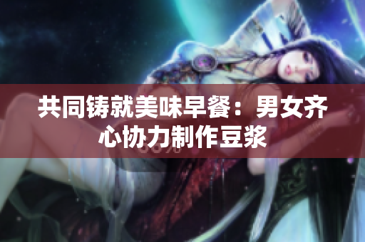 共同铸就美味早餐：男女齐心协力制作豆浆