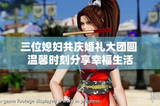 三位媳妇共庆婚礼大团圆 温馨时刻分享幸福生活