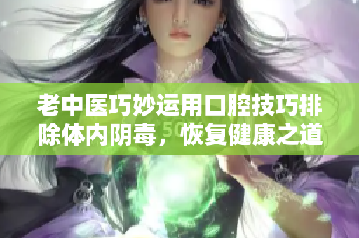 老中医巧妙运用口腔技巧排除体内阴毒，恢复健康之道
