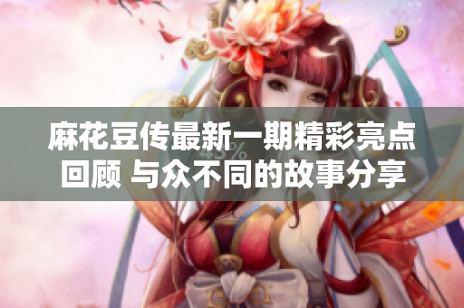 麻花豆传最新一期精彩亮点回顾 与众不同的故事分享