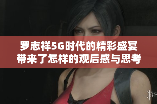 罗志祥5G时代的精彩盛宴带来了怎样的观后感与思考