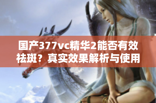 国产377vc精华2能否有效祛斑？真实效果解析与使用体验